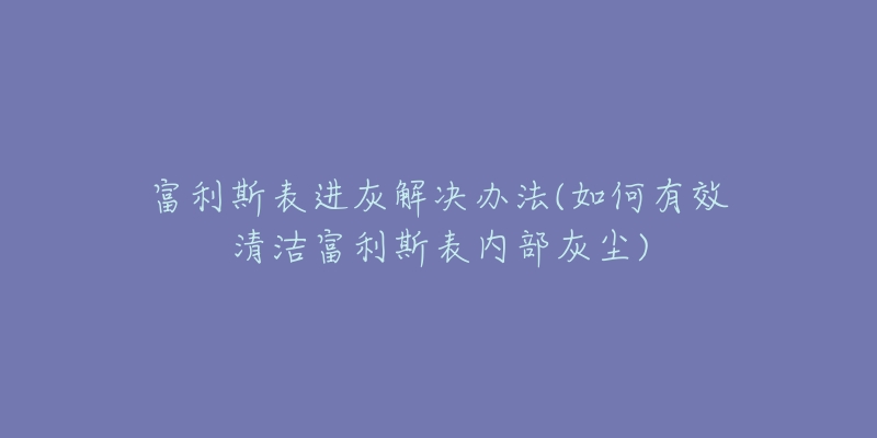 富利斯表進(jìn)灰解決辦法(如何有效清潔富利斯表內(nèi)部灰塵)