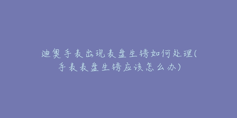 迪奧手表出現(xiàn)表盤生銹如何處理(手表表盤生銹應(yīng)該怎么辦)