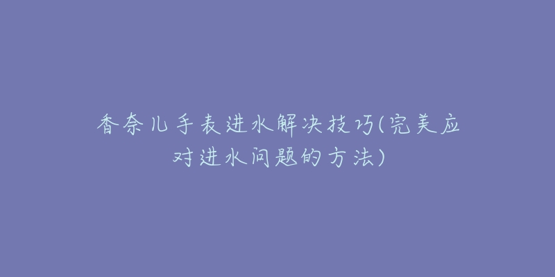 香奈兒手表進水解決技巧(完美應(yīng)對進水問題的方法)