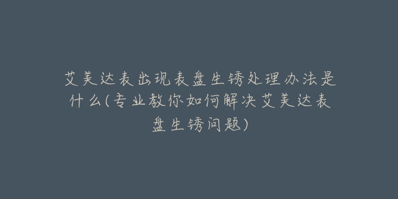 艾美達(dá)表出現(xiàn)表盤生銹處理辦法是什么(專業(yè)教你如何解決艾美達(dá)表盤生銹問(wèn)題)