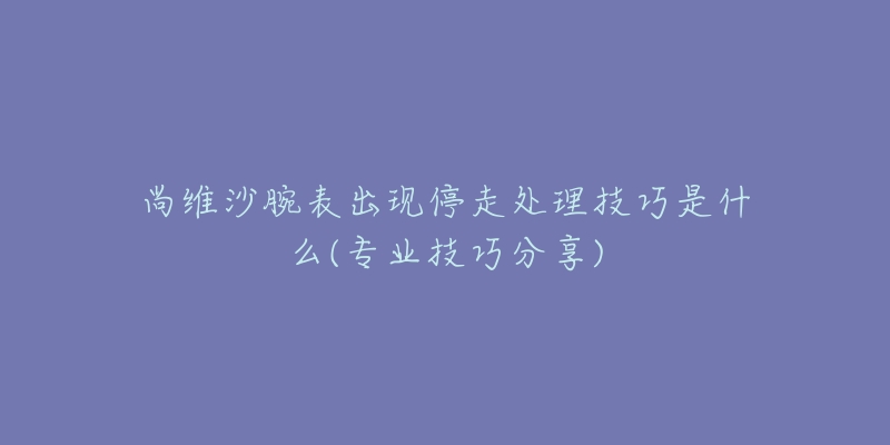 尚維沙腕表出現(xiàn)停走處理技巧是什么(專業(yè)技巧分享)