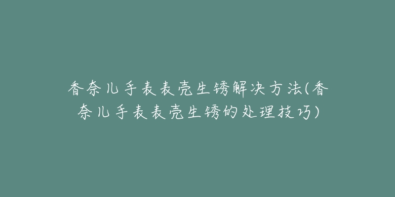 香奈兒手表表殼生銹解決方法(香奈兒手表表殼生銹的處理技巧)