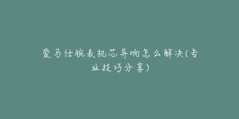 愛馬仕腕表機芯異響怎么解決(專業(yè)技巧分享)