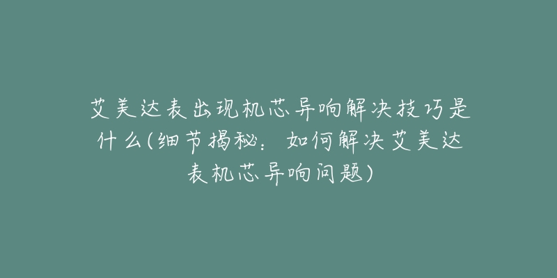 艾美達(dá)表出現(xiàn)機(jī)芯異響解決技巧是什么(細(xì)節(jié)揭秘：如何解決艾美達(dá)表機(jī)芯異響問題)