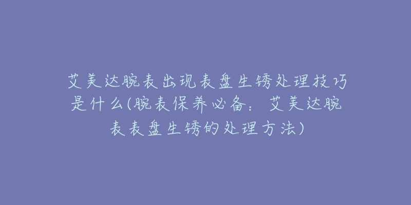 艾美達腕表出現(xiàn)表盤生銹處理技巧是什么(腕表保養(yǎng)必備：艾美達腕表表盤生銹的處理方法)