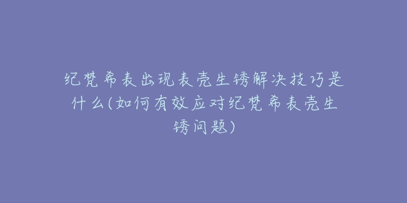 紀梵希表出現(xiàn)表殼生銹解決技巧是什么(如何有效應(yīng)對紀梵希表殼生銹問題)