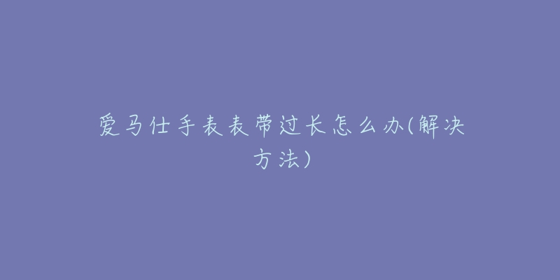 愛(ài)馬仕手表表帶過(guò)長(zhǎng)怎么辦(解決方法)