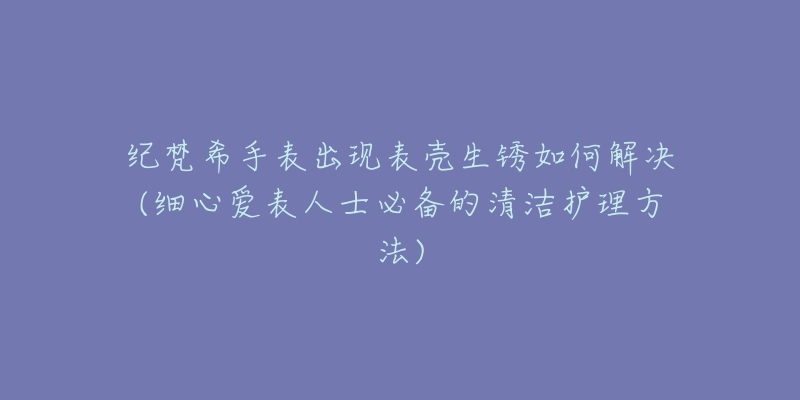 紀(jì)梵希手表出現(xiàn)表殼生銹如何解決(細(xì)心愛表人士必備的清潔護(hù)理方法)