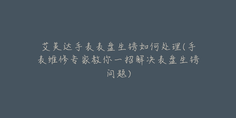 艾美達手表表盤生銹如何處理(手表維修專家教你一招解決表盤生銹問題)