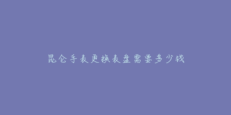 昆侖手表更換表盤需要多少錢