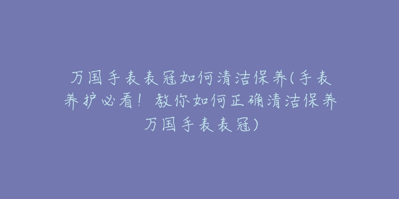 萬國手表表冠如何清潔保養(yǎng)(手表養(yǎng)護(hù)必看！教你如何正確清潔保養(yǎng)萬國手表表冠)