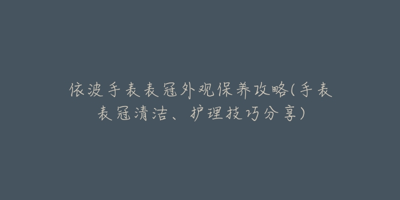 依波手表表冠外觀保養(yǎng)攻略(手表表冠清潔、護理技巧分享)