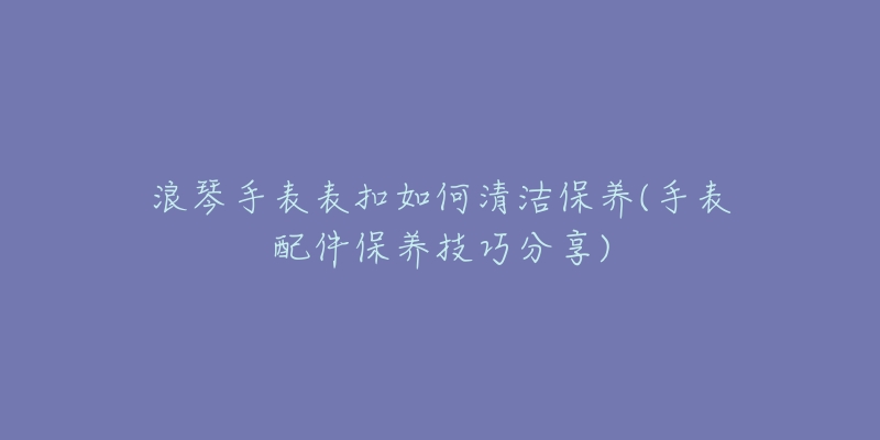 浪琴手表表扣如何清潔保養(yǎng)(手表配件保養(yǎng)技巧分享)