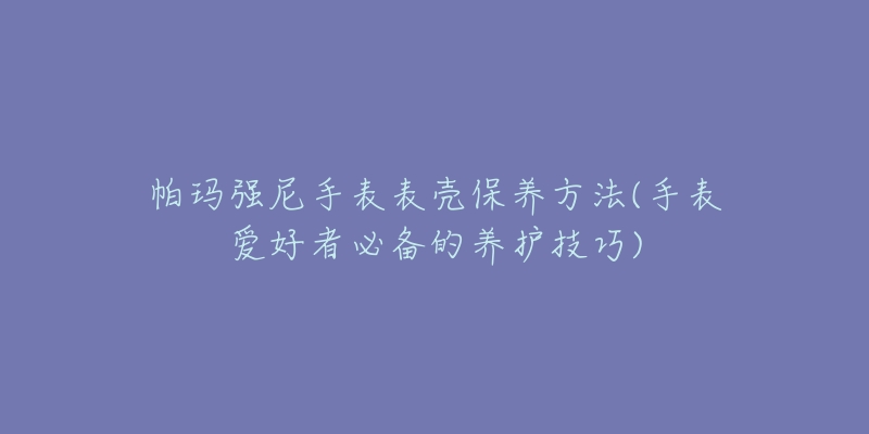 帕瑪強(qiáng)尼手表表殼保養(yǎng)方法(手表愛(ài)好者必備的養(yǎng)護(hù)技巧)