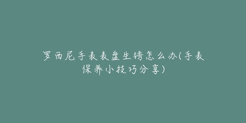 羅西尼手表表盤生銹怎么辦(手表保養(yǎng)小技巧分享)