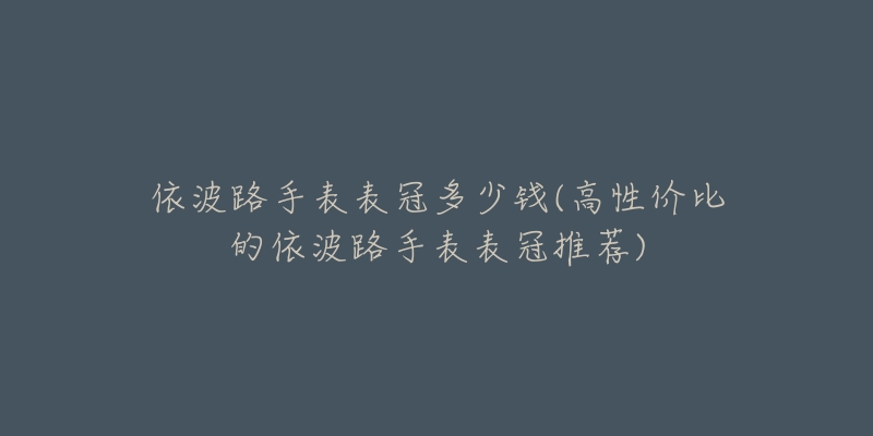 依波路手表表冠多少錢(高性價比的依波路手表表冠推薦)