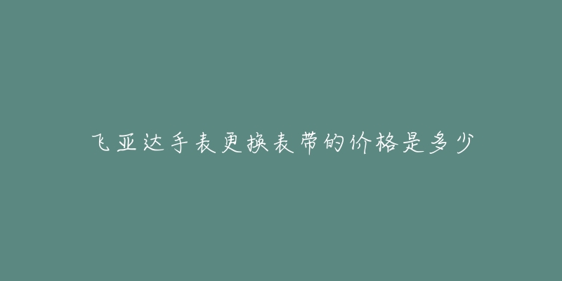 飛亞達(dá)手表更換表帶的價(jià)格是多少