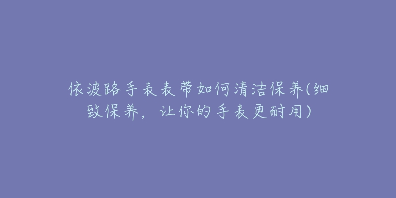 依波路手表表帶如何清潔保養(yǎng)(細致保養(yǎng)，讓你的手表更耐用)