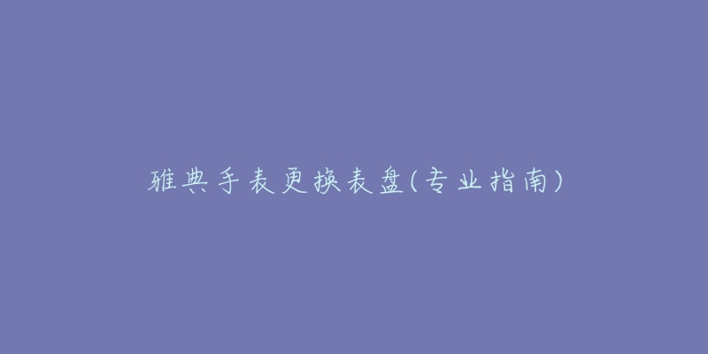 雅典手表更換表盤(專業(yè)指南)