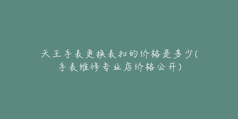 天王手表更換表扣的價(jià)格是多少(手表維修專業(yè)店價(jià)格公開)