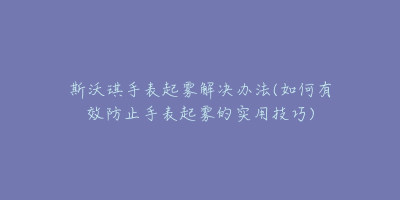 斯沃琪手表起霧解決辦法(如何有效防止手表起霧的實(shí)用技巧)