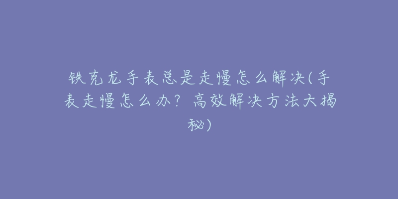 鐵克龍手表總是走慢怎么解決(手表走慢怎么辦？高效解決方法大揭秘)