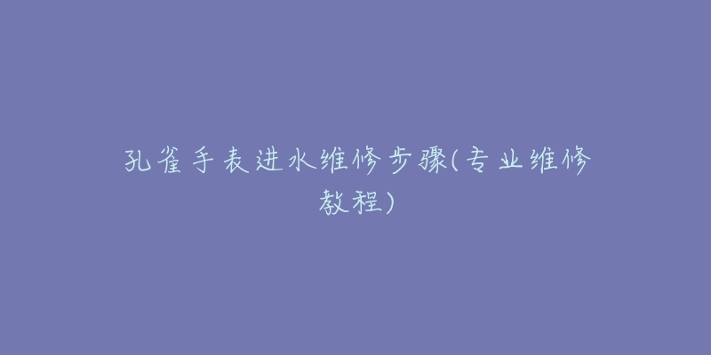 孔雀手表進(jìn)水維修步驟(專業(yè)維修教程)