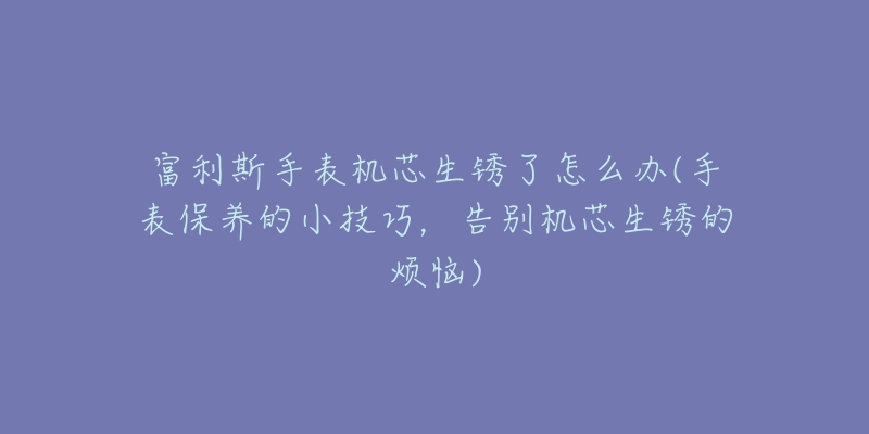 富利斯手表機(jī)芯生銹了怎么辦(手表保養(yǎng)的小技巧，告別機(jī)芯生銹的煩惱)