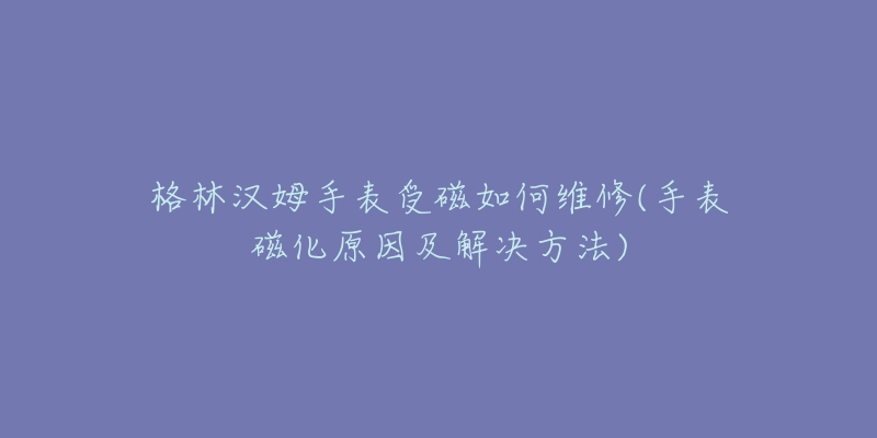 格林漢姆手表受磁如何維修(手表磁化原因及解決方法)