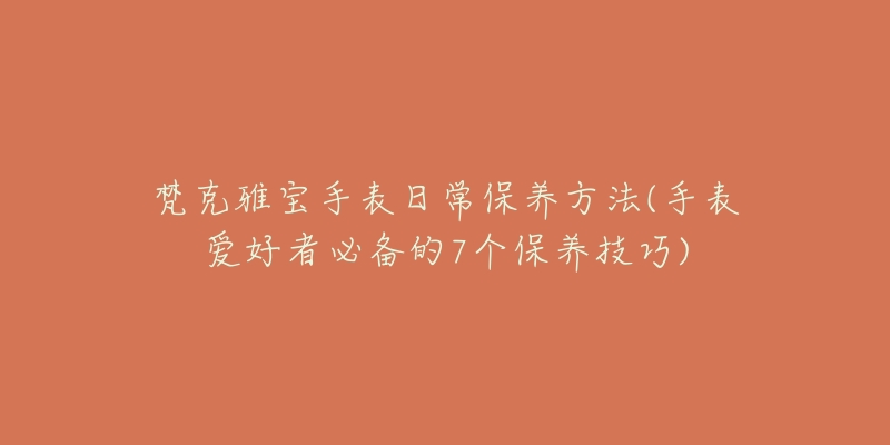 梵克雅寶手表日常保養(yǎng)方法(手表愛好者必備的7個保養(yǎng)技巧)