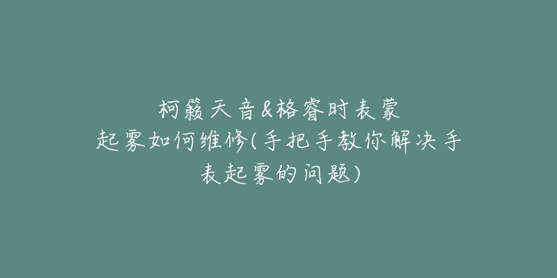 柯籟天音&格睿時表蒙起霧如何維修(手把手教你解決手表起霧的問題)