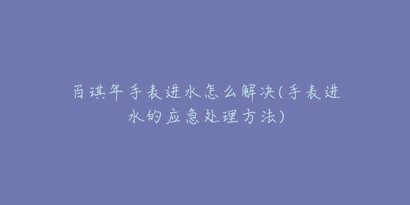 百琪年手表進(jìn)水怎么解決(手表進(jìn)水的應(yīng)急處理方法)