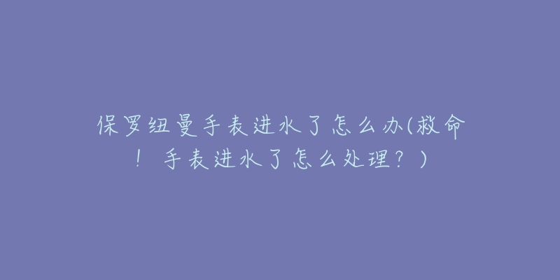 保羅紐曼手表進水了怎么辦(救命！手表進水了怎么處理？)