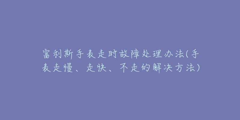 富利斯手表走時(shí)故障處理辦法(手表走慢、走快、不走的解決方法)