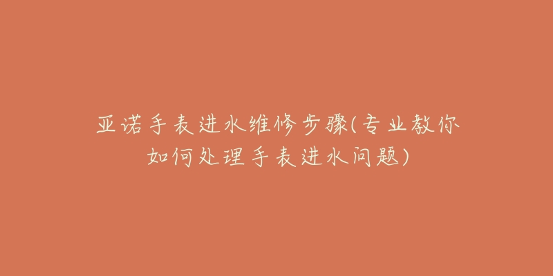 亞諾手表進(jìn)水維修步驟(專(zhuān)業(yè)教你如何處理手表進(jìn)水問(wèn)題)