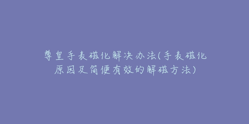 尊皇手表磁化解決辦法(手表磁化原因及簡便有效的解磁方法)