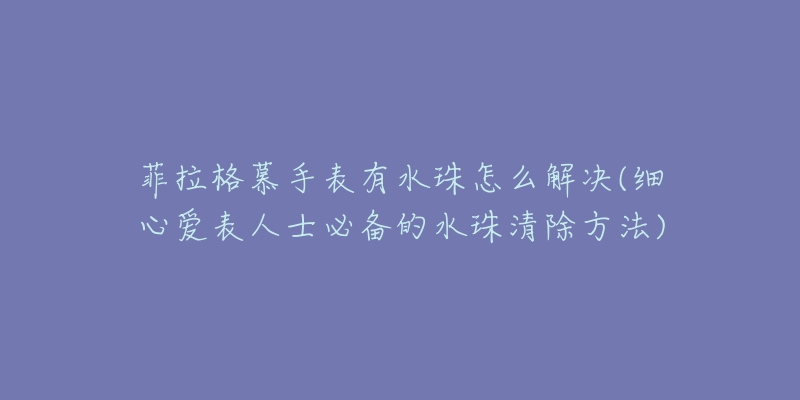 菲拉格慕手表有水珠怎么解決(細(xì)心愛表人士必備的水珠清除方法)