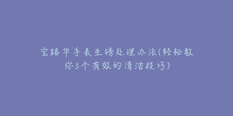 寶路華手表生銹處理辦法(輕松教你5個(gè)有效的清潔技巧)