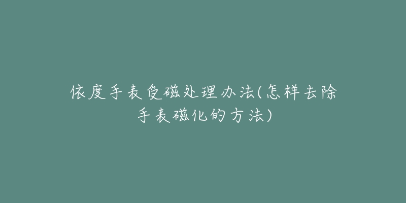 依度手表受磁處理辦法(怎樣去除手表磁化的方法)