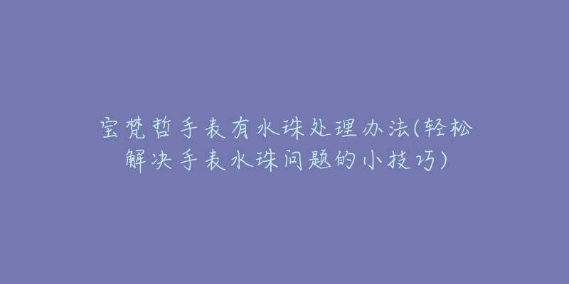 寶梵哲手表有水珠處理辦法(輕松解決手表水珠問題的小技巧)