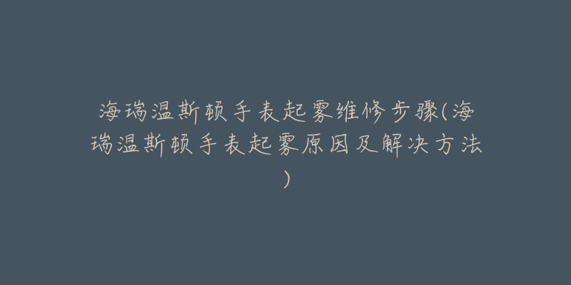 海瑞溫斯頓手表起霧維修步驟(海瑞溫斯頓手表起霧原因及解決方法)