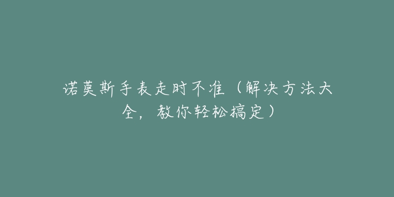 諾莫斯手表走時不準（解決方法大全，教你輕松搞定）