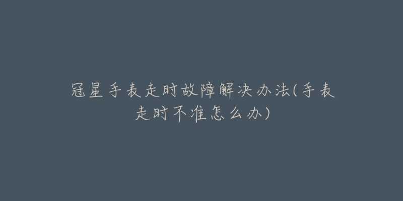 冠星手表走時(shí)故障解決辦法(手表走時(shí)不準(zhǔn)怎么辦)