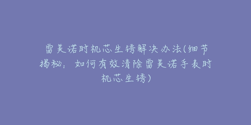 雷美諾時機芯生銹解決辦法(細節(jié)揭秘：如何有效清除雷美諾手表時機芯生銹)