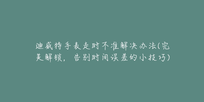 迪威特手表走時不準(zhǔn)解決辦法(完美解鎖，告別時間誤差的小技巧)