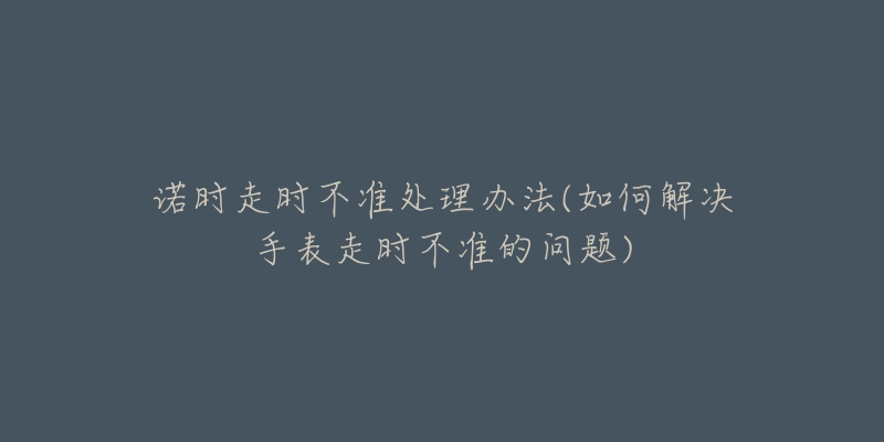 諾時走時不準處理辦法(如何解決手表走時不準的問題)