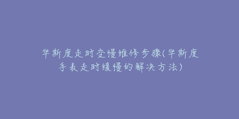 華斯度走時變慢維修步驟(華斯度手表走時緩慢的解決方法)