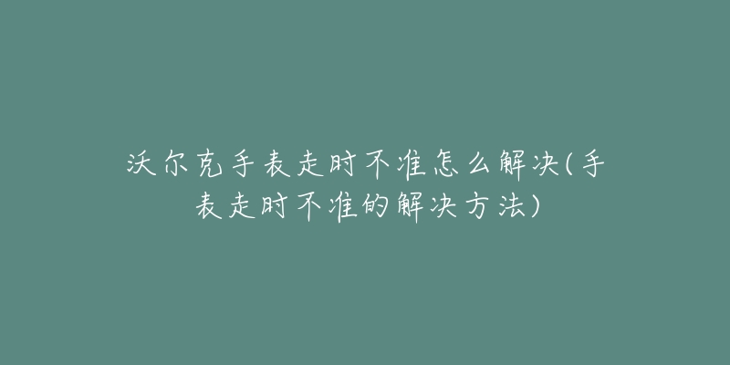 沃爾克手表走時不準怎么解決(手表走時不準的解決方法)