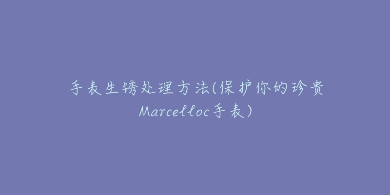 手表生銹處理方法(保護你的珍貴Marcelloc手表)