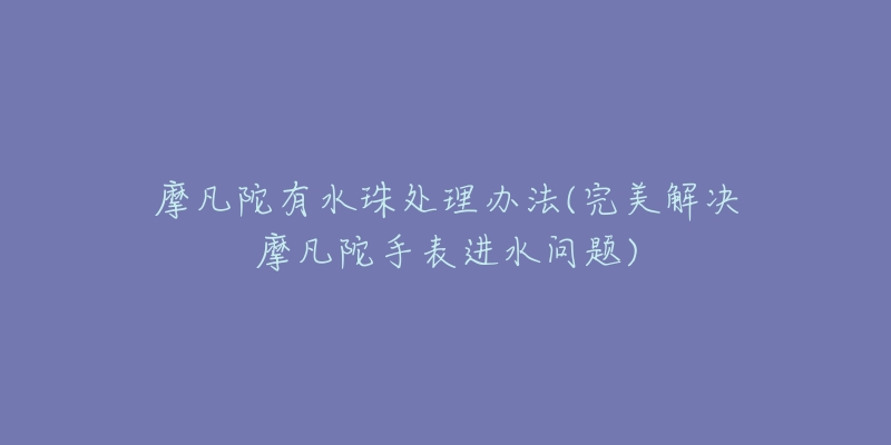 摩凡陀有水珠處理辦法(完美解決摩凡陀手表進(jìn)水問題)